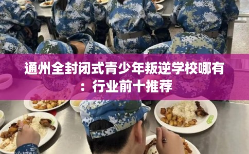 通州全封闭式青少年叛逆学校哪有：行业前十推荐