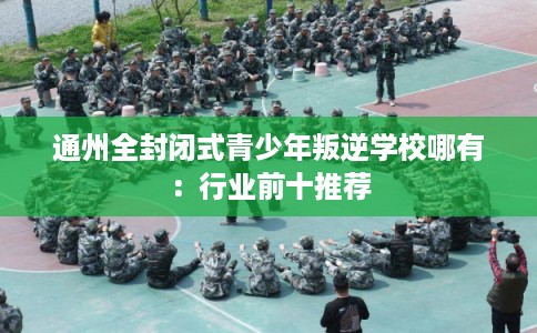 通州全封闭式青少年叛逆学校哪有：行业前十推荐
