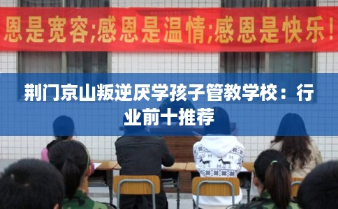 荆门京山叛逆厌学孩子管教学校：行业前十推荐