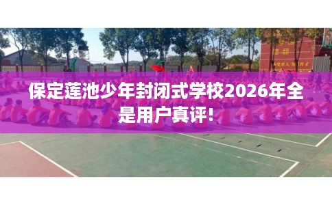 保定莲池少年封闭式学校2026年全是用户真评!
