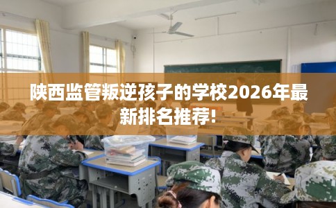 陕西监管叛逆孩子的学校2026年最新排名推荐! 陕西监管叛逆孩子的学校2026年最新排名推荐!