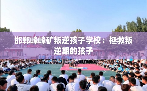 邯郸峰峰矿叛逆孩子学校：拯救叛逆期的孩子