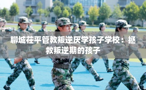 聊城茌平管教叛逆厌学孩子学校:拯救叛逆期的孩子 聊城茌平管教叛逆厌学孩子学校:拯救叛逆期的孩子