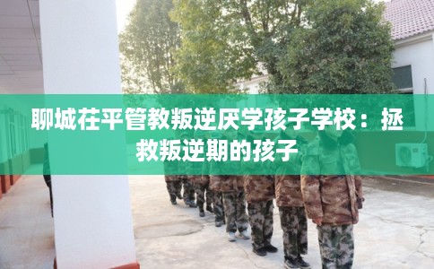 聊城茌平管教叛逆厌学孩子学校:拯救叛逆期的孩子 聊城茌平管教叛逆厌学孩子学校:拯救叛逆期的孩子