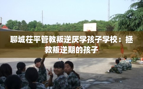 聊城茌平管教叛逆厌学孩子学校:拯救叛逆期的孩子 聊城茌平管教叛逆厌学孩子学校:拯救叛逆期的孩子