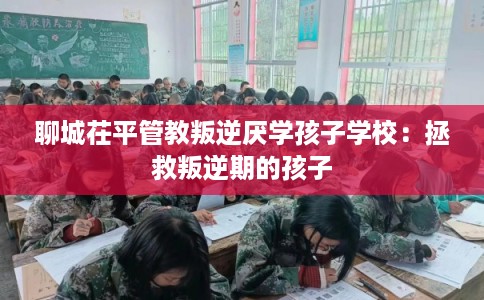 聊城茌平管教叛逆厌学孩子学校：拯救叛逆期的孩子