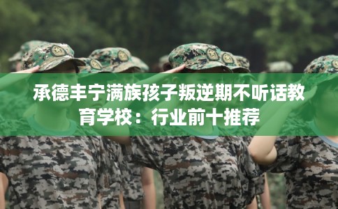 承德丰宁满族孩子叛逆期不听话教育学校:行业前十推荐 承德丰宁满族孩子叛逆期不听话教育学校:行业前十推荐