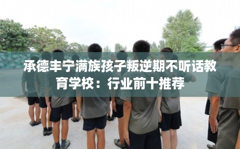承德丰宁满族孩子叛逆期不听话教育学校：行业前十推荐