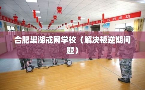 合肥巢湖戒网学校（解决叛逆期问题）