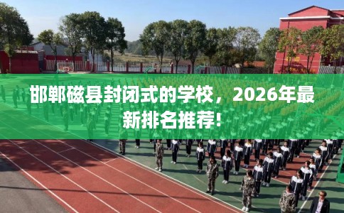 邯郸磁县封闭式的学校,2026年最新排名推荐! 邯郸磁县封闭式的学校,2026年最新排名推荐!