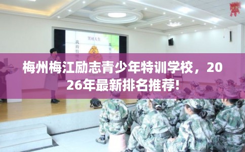 梅州梅江励志青少年特训学校,2026年最新排名推荐! 梅州梅江励志青少年特训学校,2026年最新排名推荐!