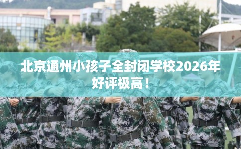 北京通州小孩子全封闭学校2026年好评极高！