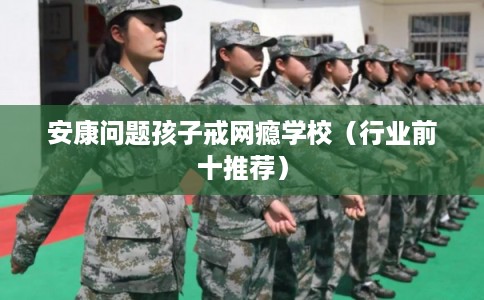 安康问题孩子戒网瘾学校（行业前十推荐）
