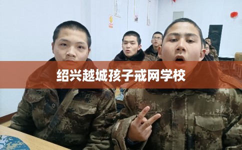 绍兴越城孩子戒网学校 绍兴越城孩子戒网学校