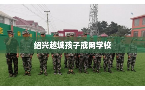 绍兴越城孩子戒网学校 绍兴越城孩子戒网学校