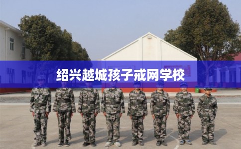 绍兴越城孩子戒网学校