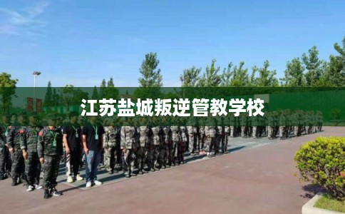 江苏盐城叛逆管教学校 江苏盐城叛逆管教学校