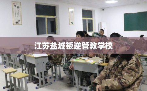 江苏盐城叛逆管教学校 江苏盐城叛逆管教学校