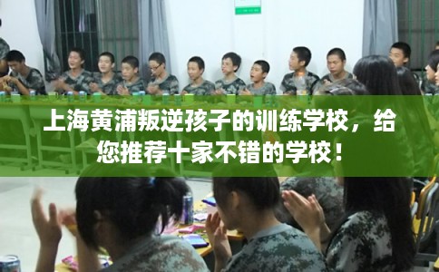 上海黄浦叛逆孩子的训练学校，给您推荐十家不错的学校！