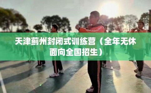 天津蓟州封闭式训练营（全年无休面向全国招生）