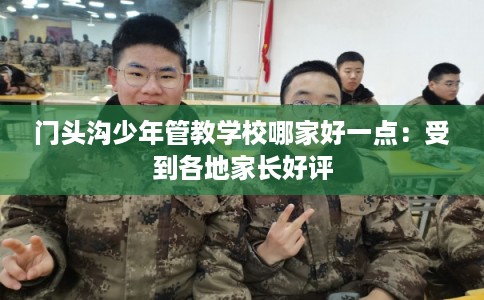 门头沟少年管教学校哪家好一点：受到各地家长好评