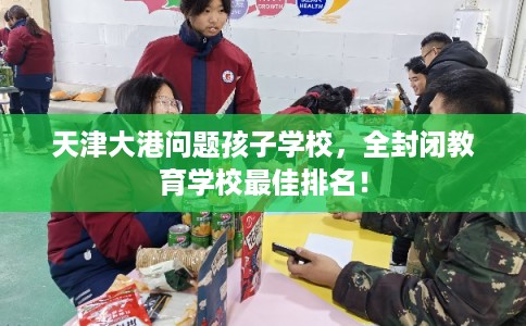 天津大港问题孩子学校，全封闭教育学校最佳排名！