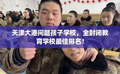 天津大港问题孩子学校，全封闭教育学校最佳排名！