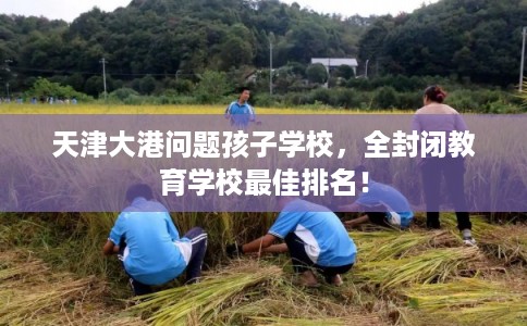 天津大港问题孩子学校，全封闭教育学校最佳排名！