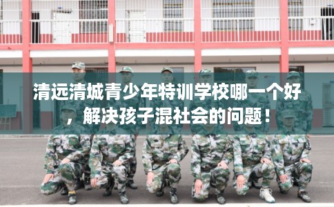 清远清城青少年特训学校哪一个好，解决孩子混社会的问题！