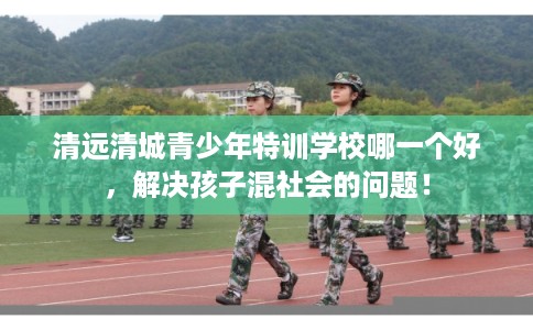 清远清城青少年特训学校哪一个好，解决孩子混社会的问题！