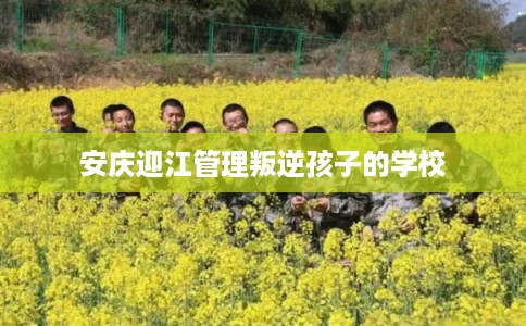 安庆迎江管理叛逆孩子的学校 安庆迎江管理叛逆孩子的学校