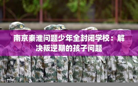 南京秦淮问题少年全封闭学校：解决叛逆期的孩子问题