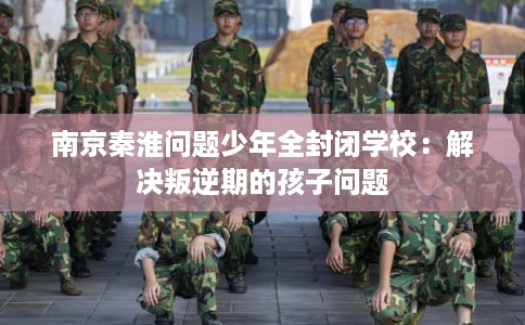 南京秦淮问题少年全封闭学校：解决叛逆期的孩子问题