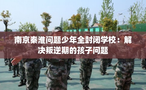 南京秦淮问题少年全封闭学校：解决叛逆期的孩子问题