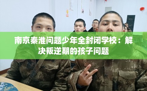 南京秦淮问题少年全封闭学校：解决叛逆期的孩子问题