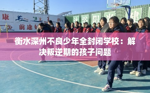 衡水深州不良少年全封闭学校：解决叛逆期的孩子问题