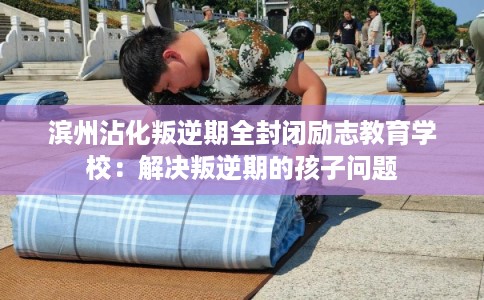 滨州沾化叛逆期全封闭励志教育学校：解决叛逆期的孩子问题