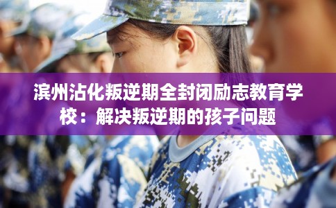 滨州沾化叛逆期全封闭励志教育学校：解决叛逆期的孩子问题