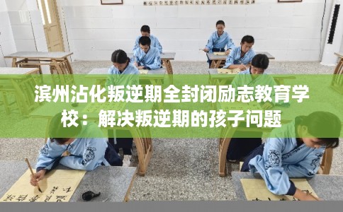 滨州沾化叛逆期全封闭励志教育学校：解决叛逆期的孩子问题