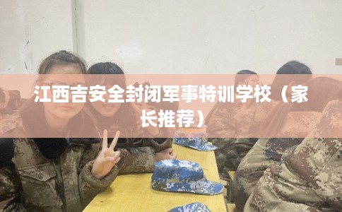 江西吉安全封闭军事特训学校（家长推荐）