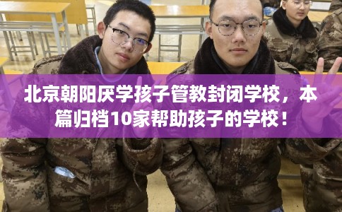 北京朝阳厌学孩子管教封闭学校，本篇归档10家帮助孩子的学校！