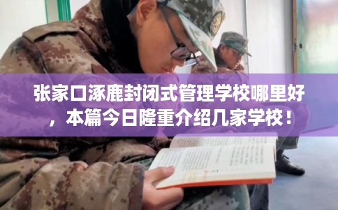 张家口涿鹿封闭式管理学校哪里好，本篇今日隆重介绍几家学校！
