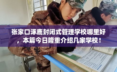 张家口涿鹿封闭式管理学校哪里好，本篇今日隆重介绍几家学校！