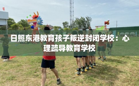 日照东港教育孩子叛逆封闭学校：心理疏导教育学校