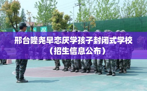 邢台隆尧早恋厌学孩子封闭式学校（招生信息公布）