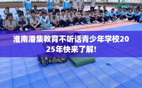淮南潘集教育不听话青少年学校2025年快来了解! 淮南潘集教育不听话青少年学校2025年快来了解!