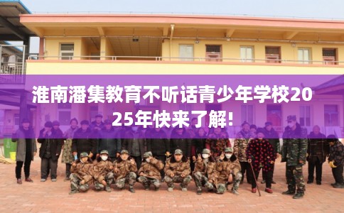 淮南潘集教育不听话青少年学校2025年快来了解! 淮南潘集教育不听话青少年学校2025年快来了解!