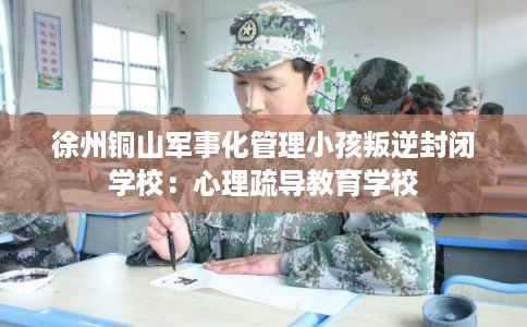 徐州铜山军事化管理小孩叛逆封闭学校:心理疏导教育学校 徐州铜山军事化管理小孩叛逆封闭学校:心理疏导教育学校