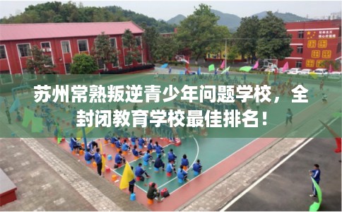 苏州常熟叛逆青少年问题学校，全封闭教育学校最佳排名！
