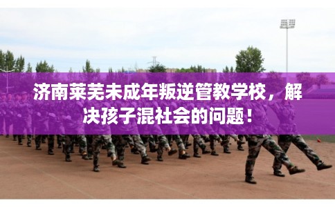 济南莱芜未成年叛逆管教学校，解决孩子混社会的问题！